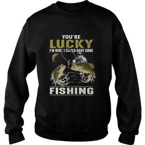 Youre Lucky Im Here I Could Have Gone Fishing Shirt